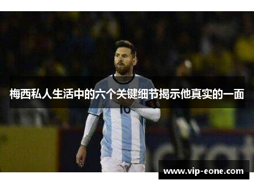 梅西私人生活中的六个关键细节揭示他真实的一面