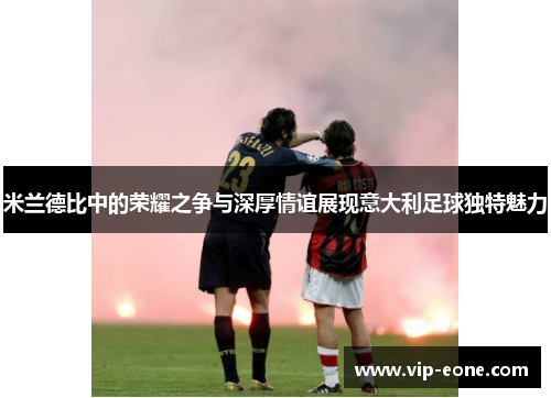 米兰德比中的荣耀之争与深厚情谊展现意大利足球独特魅力