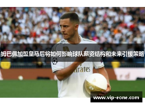 姆巴佩加盟皇马后将如何影响球队薪资结构和未来引援策略