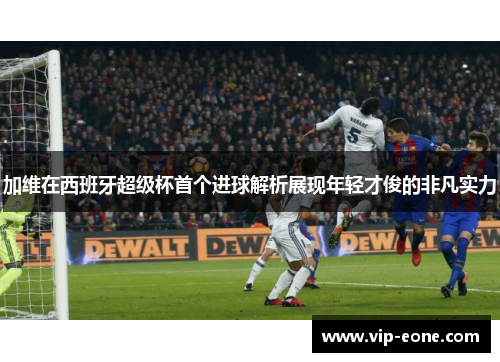 加维在西班牙超级杯首个进球解析展现年轻才俊的非凡实力