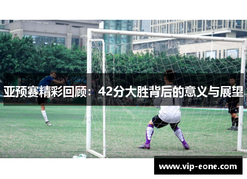 亚预赛精彩回顾：42分大胜背后的意义与展望
