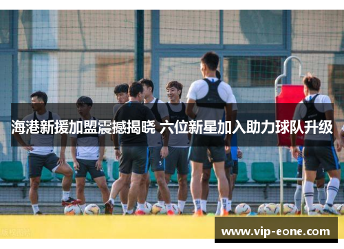 海港新援加盟震撼揭晓 六位新星加入助力球队升级